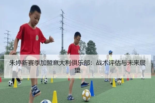 朱婷新赛季加盟意大利俱乐部：战术评估与未来展望